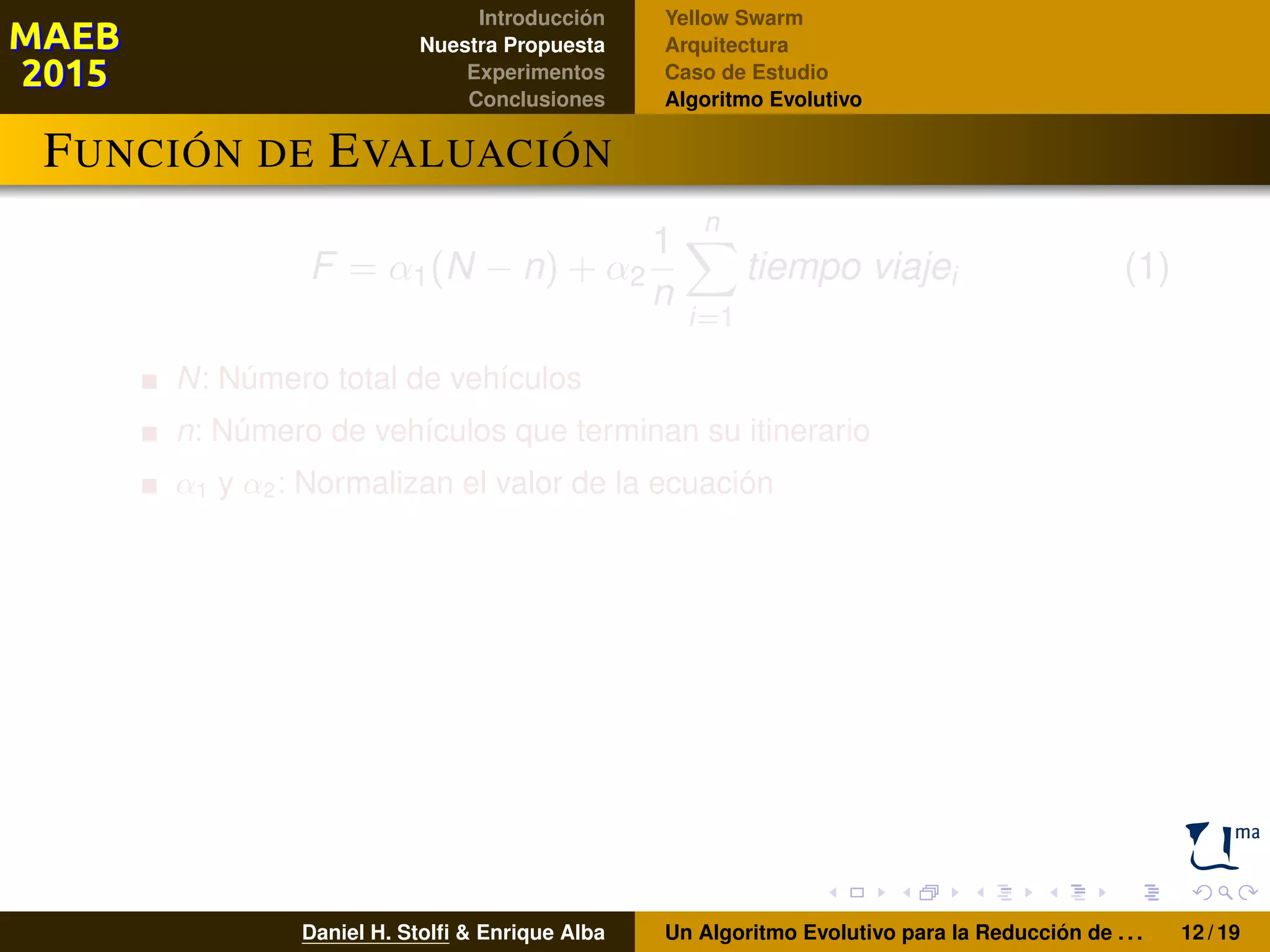 Introducción
Nuestra Propuesta
Experimentos
Conclusiones
Yellow Swarm
Arquitectura
Caso de Estudio
Algoritmo Evolutivo
FUNCIÓN DE EVALUACIÓN
F = α1(N − n) + α2
1
n
n
i=1
tiempo viajei (1)
N: Número total de vehículos
n: Número de vehículos que terminan su itinerario
α1 y α2: Normalizan el valor de la ecuación
Daniel H. Stolﬁ & Enrique Alba Un Algoritmo Evolutivo para la Reducción de . . . 12 / 19
 