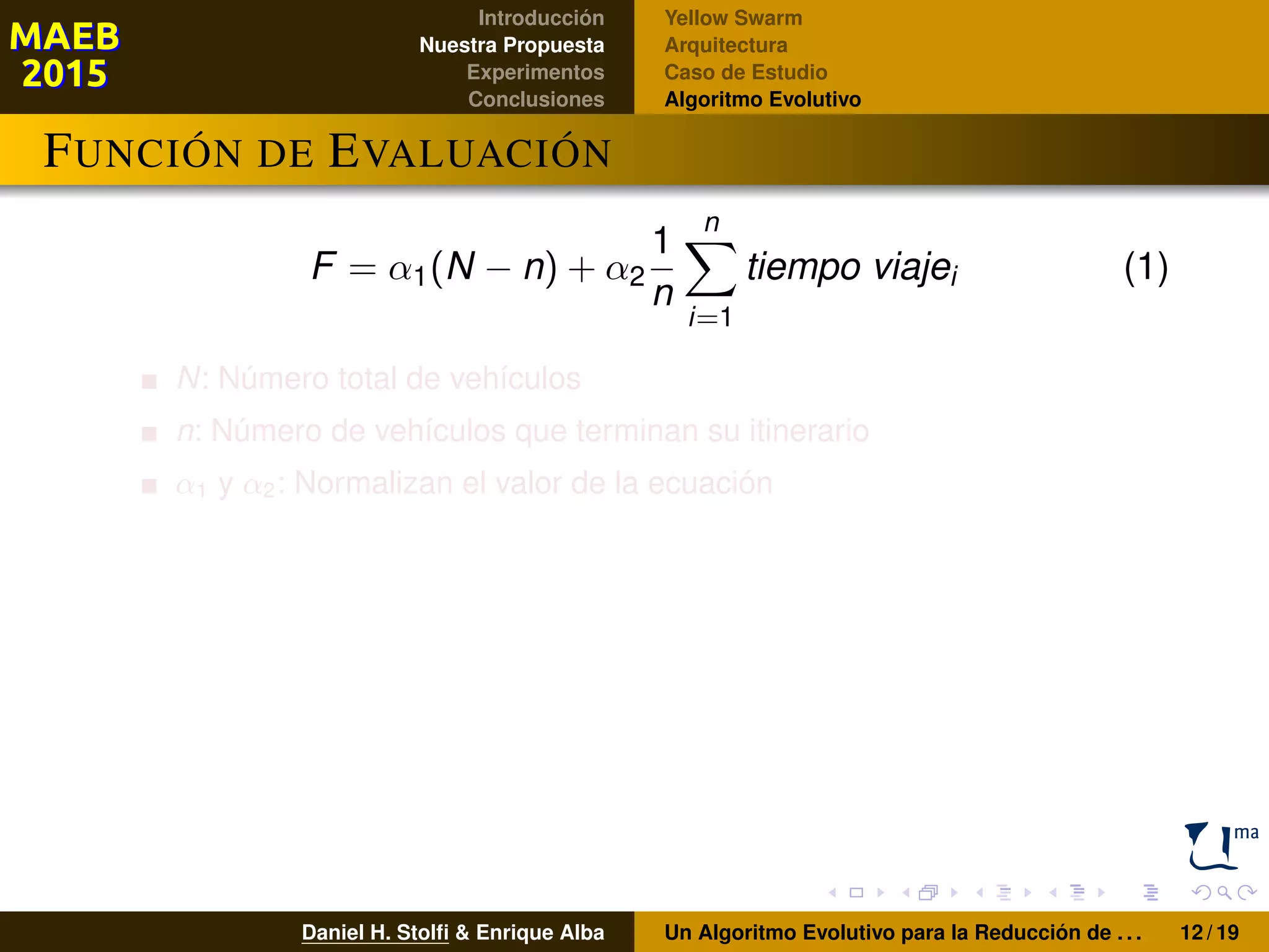 Introducción
Nuestra Propuesta
Experimentos
Conclusiones
Yellow Swarm
Arquitectura
Caso de Estudio
Algoritmo Evolutivo
FUNCIÓN DE EVALUACIÓN
F = α1(N − n) + α2
1
n
n
i=1
tiempo viajei (1)
N: Número total de vehículos
n: Número de vehículos que terminan su itinerario
α1 y α2: Normalizan el valor de la ecuación
Daniel H. Stolﬁ & Enrique Alba Un Algoritmo Evolutivo para la Reducción de . . . 12 / 19
 
