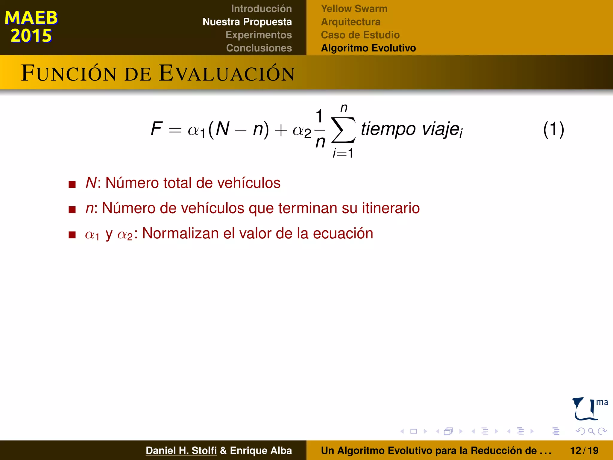 Introducción
Nuestra Propuesta
Experimentos
Conclusiones
Yellow Swarm
Arquitectura
Caso de Estudio
Algoritmo Evolutivo
FUNCIÓN DE EVALUACIÓN
F = α1(N − n) + α2
1
n
n
i=1
tiempo viajei (1)
N: Número total de vehículos
n: Número de vehículos que terminan su itinerario
α1 y α2: Normalizan el valor de la ecuación
Daniel H. Stolﬁ & Enrique Alba Un Algoritmo Evolutivo para la Reducción de . . . 12 / 19
 