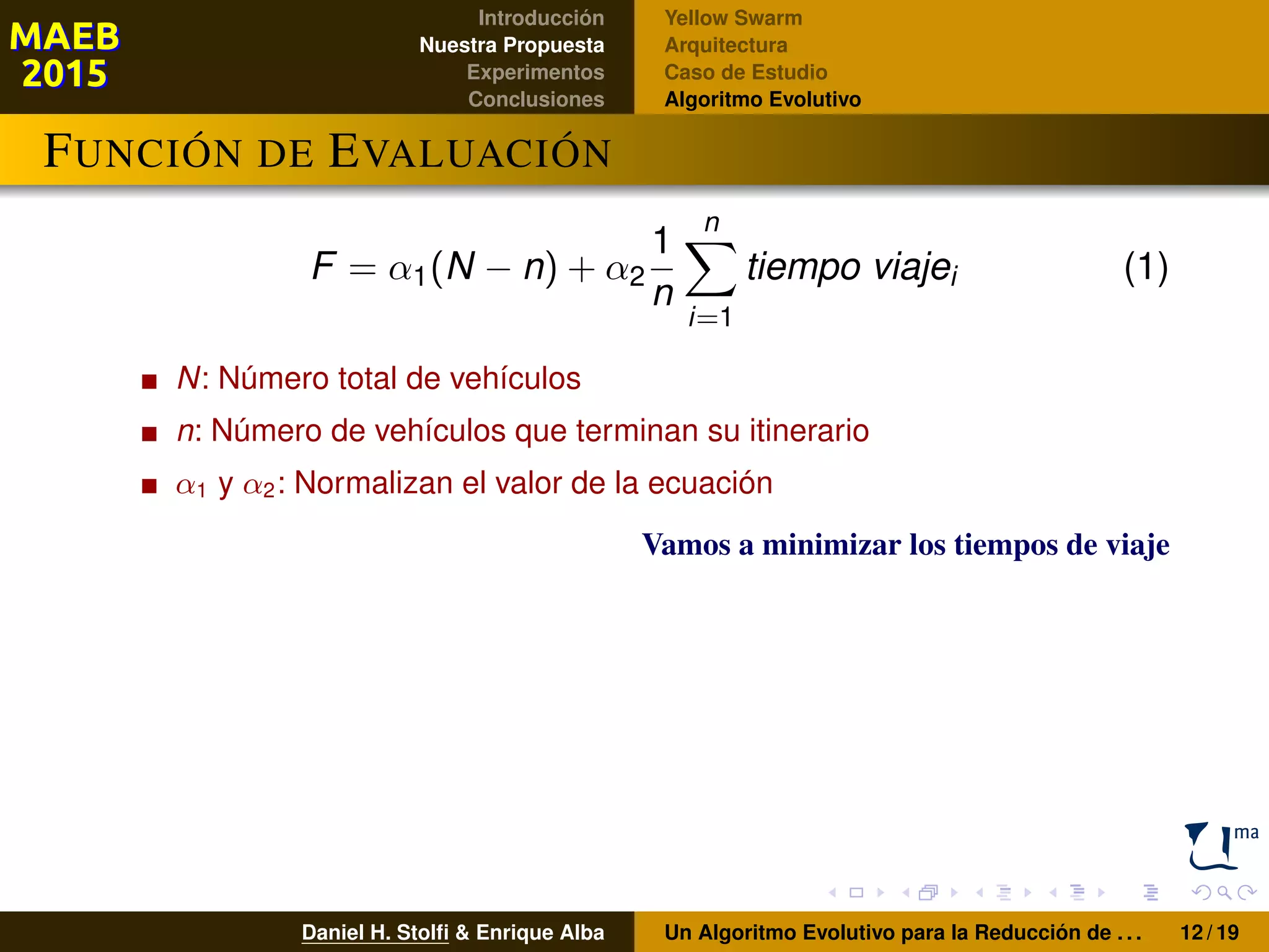 Introducción
Nuestra Propuesta
Experimentos
Conclusiones
Yellow Swarm
Arquitectura
Caso de Estudio
Algoritmo Evolutivo
FUNCIÓN DE EVALUACIÓN
F = α1(N − n) + α2
1
n
n
i=1
tiempo viajei (1)
N: Número total de vehículos
n: Número de vehículos que terminan su itinerario
α1 y α2: Normalizan el valor de la ecuación
Vamos a minimizar los tiempos de viaje
Daniel H. Stolﬁ & Enrique Alba Un Algoritmo Evolutivo para la Reducción de . . . 12 / 19
 