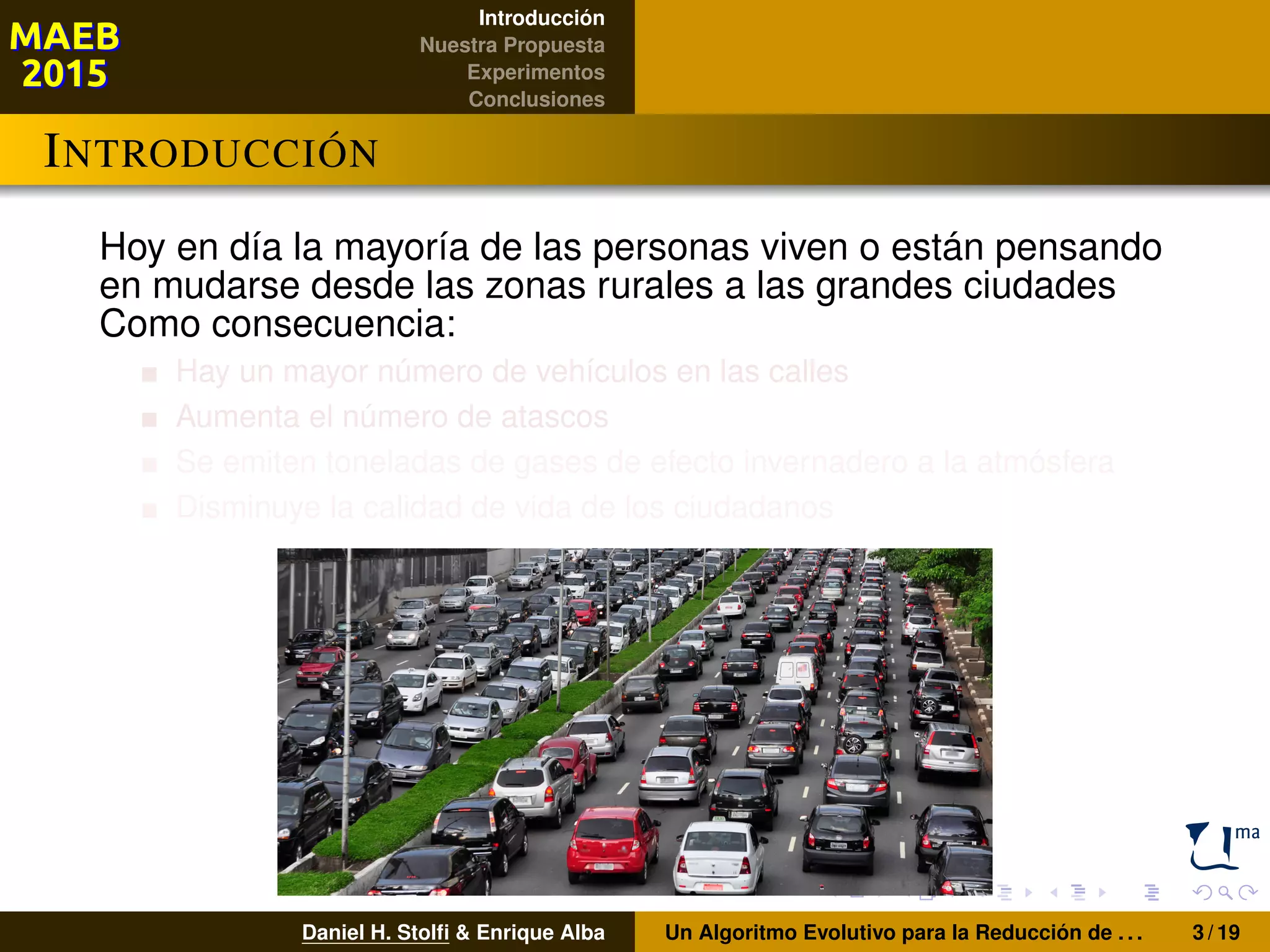 Introducción
Nuestra Propuesta
Experimentos
Conclusiones
INTRODUCCIÓN
Hoy en día la mayoría de las personas viven o están pensando
en mudarse desde las zonas rurales a las grandes ciudades
Como consecuencia:
Hay un mayor número de vehículos en las calles
Aumenta el número de atascos
Se emiten toneladas de gases de efecto invernadero a la atmósfera
Disminuye la calidad de vida de los ciudadanos
Daniel H. Stolﬁ & Enrique Alba Un Algoritmo Evolutivo para la Reducción de . . . 3 / 19
 
