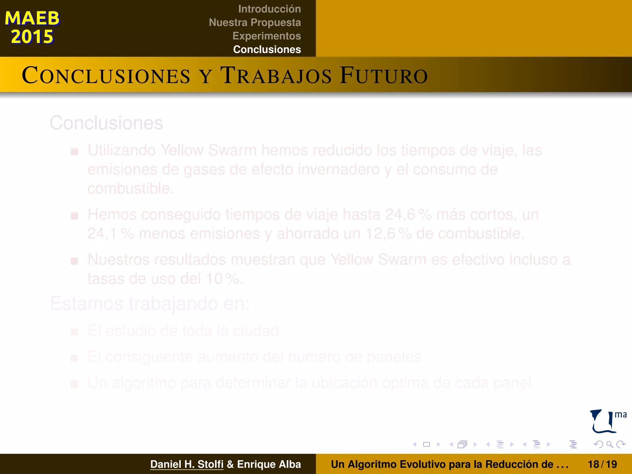 Introducción
Nuestra Propuesta
Experimentos
Conclusiones
CONCLUSIONES Y TRABAJOS FUTURO
Conclusiones
Utilizando Yellow Swarm hemos reducido los tiempos de viaje, las
emisiones de gases de efecto invernadero y el consumo de
combustible.
Hemos conseguido tiempos de viaje hasta 24,6 % más cortos, un
24,1 % menos emisiones y ahorrado un 12,6 % de combustible.
Nuestros resultados muestran que Yellow Swarm es efectivo incluso a
tasas de uso del 10 %.
Estamos trabajando en:
El estudio de toda la ciudad
El consiguiente aumento del número de paneles
Un algoritmo para determinar la ubicación óptima de cada panel
Daniel H. Stolﬁ & Enrique Alba Un Algoritmo Evolutivo para la Reducción de . . . 18 / 19
 