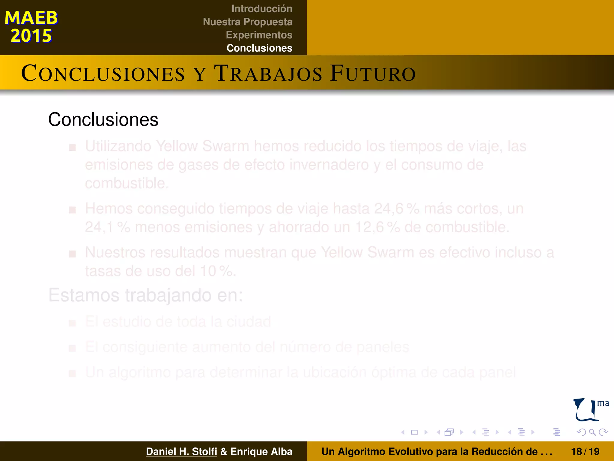 Introducción
Nuestra Propuesta
Experimentos
Conclusiones
CONCLUSIONES Y TRABAJOS FUTURO
Conclusiones
Utilizando Yellow Swarm hemos reducido los tiempos de viaje, las
emisiones de gases de efecto invernadero y el consumo de
combustible.
Hemos conseguido tiempos de viaje hasta 24,6 % más cortos, un
24,1 % menos emisiones y ahorrado un 12,6 % de combustible.
Nuestros resultados muestran que Yellow Swarm es efectivo incluso a
tasas de uso del 10 %.
Estamos trabajando en:
El estudio de toda la ciudad
El consiguiente aumento del número de paneles
Un algoritmo para determinar la ubicación óptima de cada panel
Daniel H. Stolﬁ & Enrique Alba Un Algoritmo Evolutivo para la Reducción de . . . 18 / 19
 