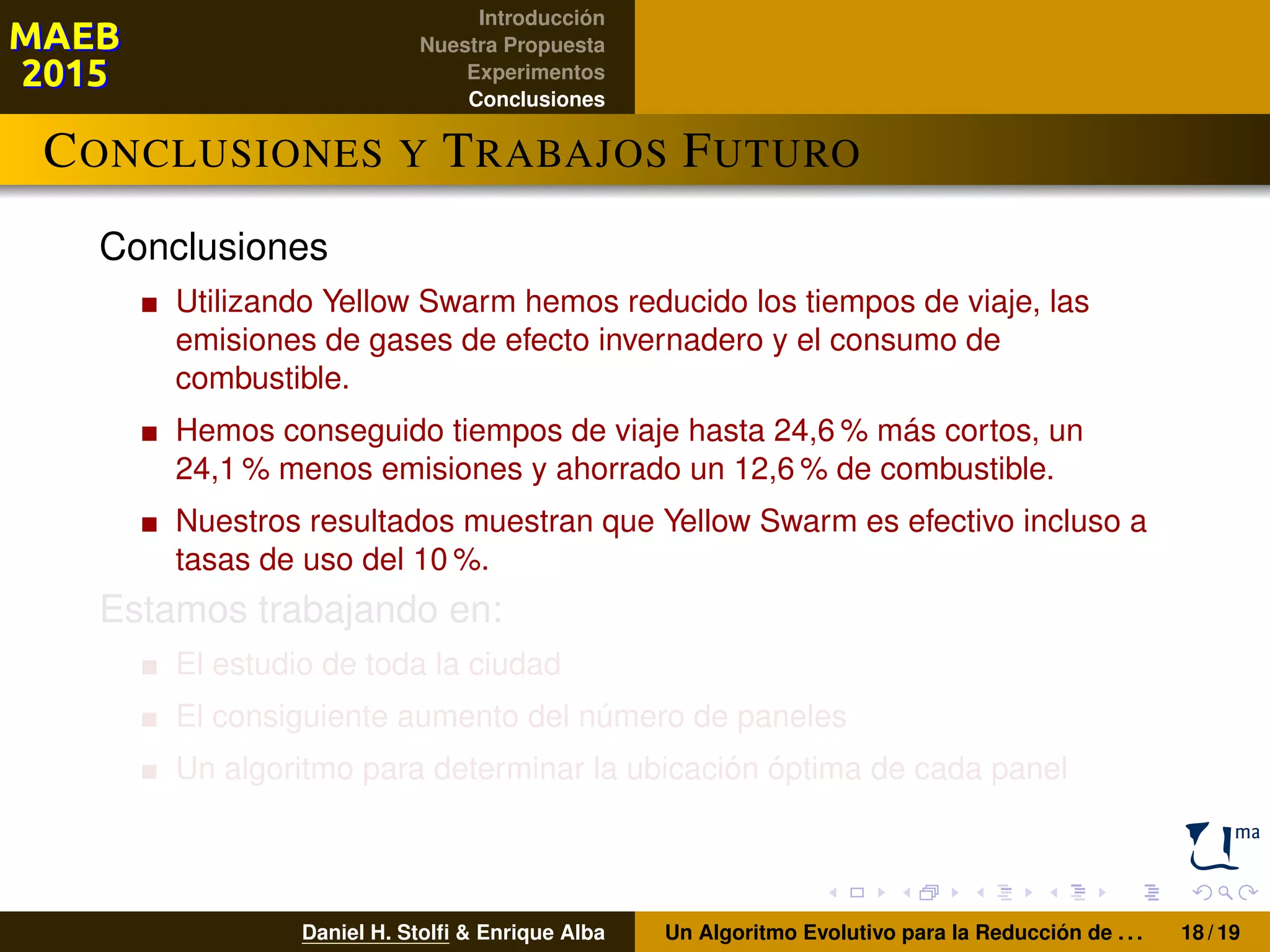 Introducción
Nuestra Propuesta
Experimentos
Conclusiones
CONCLUSIONES Y TRABAJOS FUTURO
Conclusiones
Utilizando Yellow Swarm hemos reducido los tiempos de viaje, las
emisiones de gases de efecto invernadero y el consumo de
combustible.
Hemos conseguido tiempos de viaje hasta 24,6 % más cortos, un
24,1 % menos emisiones y ahorrado un 12,6 % de combustible.
Nuestros resultados muestran que Yellow Swarm es efectivo incluso a
tasas de uso del 10 %.
Estamos trabajando en:
El estudio de toda la ciudad
El consiguiente aumento del número de paneles
Un algoritmo para determinar la ubicación óptima de cada panel
Daniel H. Stolﬁ & Enrique Alba Un Algoritmo Evolutivo para la Reducción de . . . 18 / 19
 