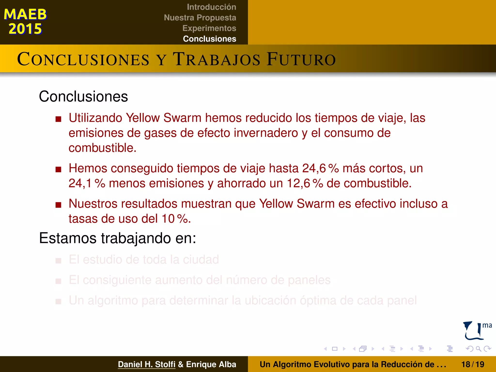 Introducción
Nuestra Propuesta
Experimentos
Conclusiones
CONCLUSIONES Y TRABAJOS FUTURO
Conclusiones
Utilizando Yellow Swarm hemos reducido los tiempos de viaje, las
emisiones de gases de efecto invernadero y el consumo de
combustible.
Hemos conseguido tiempos de viaje hasta 24,6 % más cortos, un
24,1 % menos emisiones y ahorrado un 12,6 % de combustible.
Nuestros resultados muestran que Yellow Swarm es efectivo incluso a
tasas de uso del 10 %.
Estamos trabajando en:
El estudio de toda la ciudad
El consiguiente aumento del número de paneles
Un algoritmo para determinar la ubicación óptima de cada panel
Daniel H. Stolﬁ & Enrique Alba Un Algoritmo Evolutivo para la Reducción de . . . 18 / 19
 