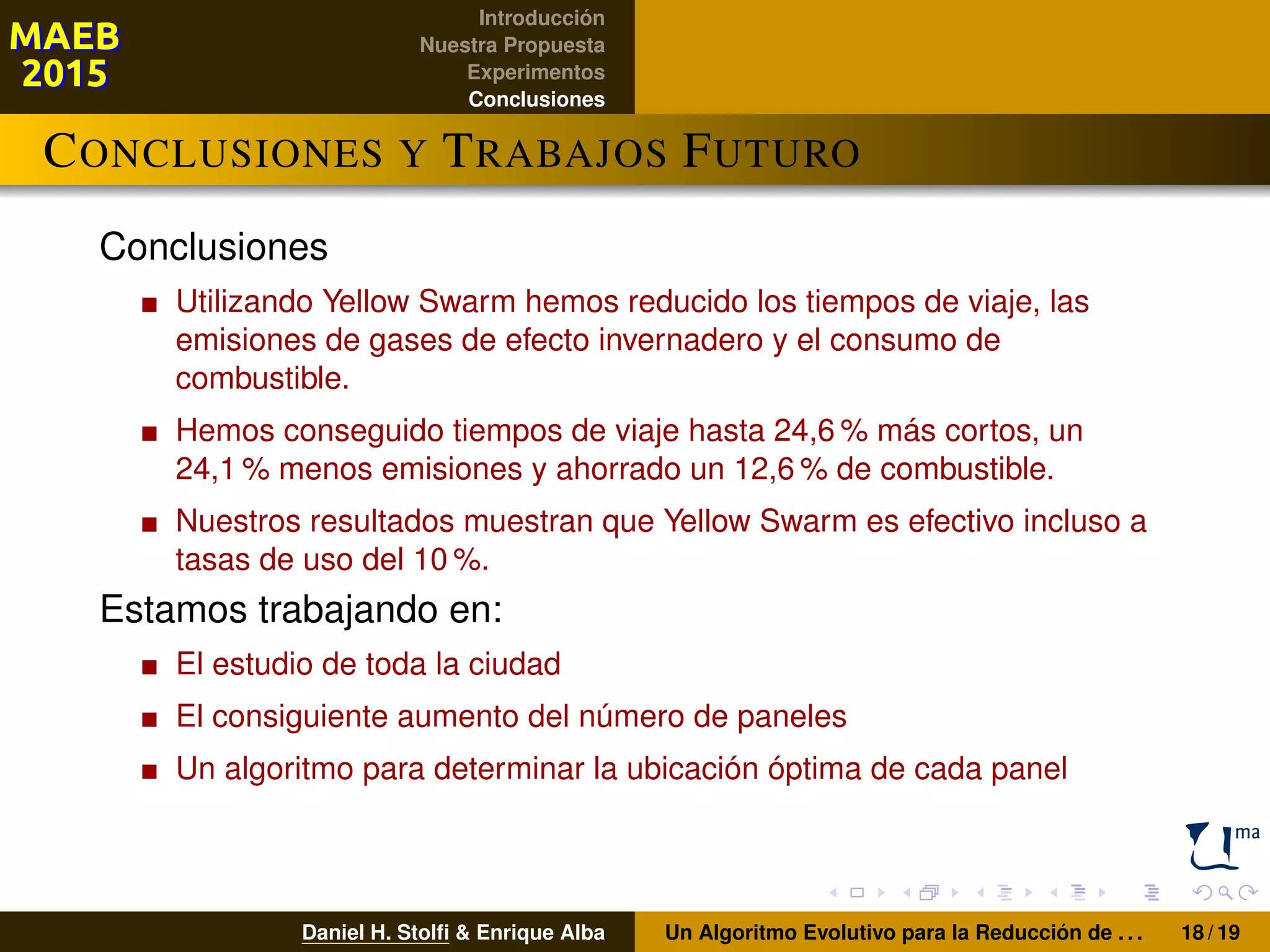 Introducción
Nuestra Propuesta
Experimentos
Conclusiones
CONCLUSIONES Y TRABAJOS FUTURO
Conclusiones
Utilizando Yellow Swarm hemos reducido los tiempos de viaje, las
emisiones de gases de efecto invernadero y el consumo de
combustible.
Hemos conseguido tiempos de viaje hasta 24,6 % más cortos, un
24,1 % menos emisiones y ahorrado un 12,6 % de combustible.
Nuestros resultados muestran que Yellow Swarm es efectivo incluso a
tasas de uso del 10 %.
Estamos trabajando en:
El estudio de toda la ciudad
El consiguiente aumento del número de paneles
Un algoritmo para determinar la ubicación óptima de cada panel
Daniel H. Stolﬁ & Enrique Alba Un Algoritmo Evolutivo para la Reducción de . . . 18 / 19
 