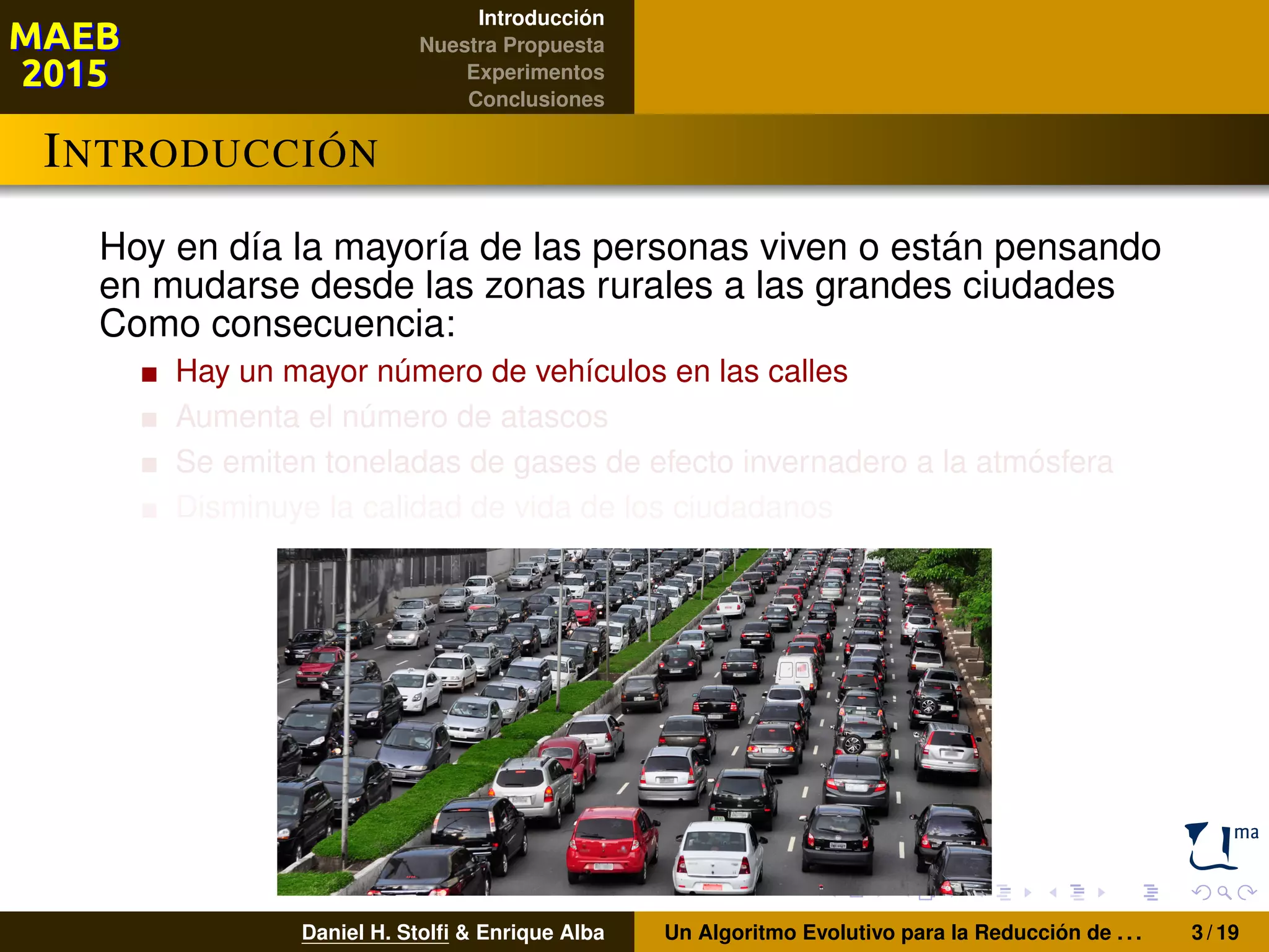 Introducción
Nuestra Propuesta
Experimentos
Conclusiones
INTRODUCCIÓN
Hoy en día la mayoría de las personas viven o están pensando
en mudarse desde las zonas rurales a las grandes ciudades
Como consecuencia:
Hay un mayor número de vehículos en las calles
Aumenta el número de atascos
Se emiten toneladas de gases de efecto invernadero a la atmósfera
Disminuye la calidad de vida de los ciudadanos
Daniel H. Stolﬁ & Enrique Alba Un Algoritmo Evolutivo para la Reducción de . . . 3 / 19
 
