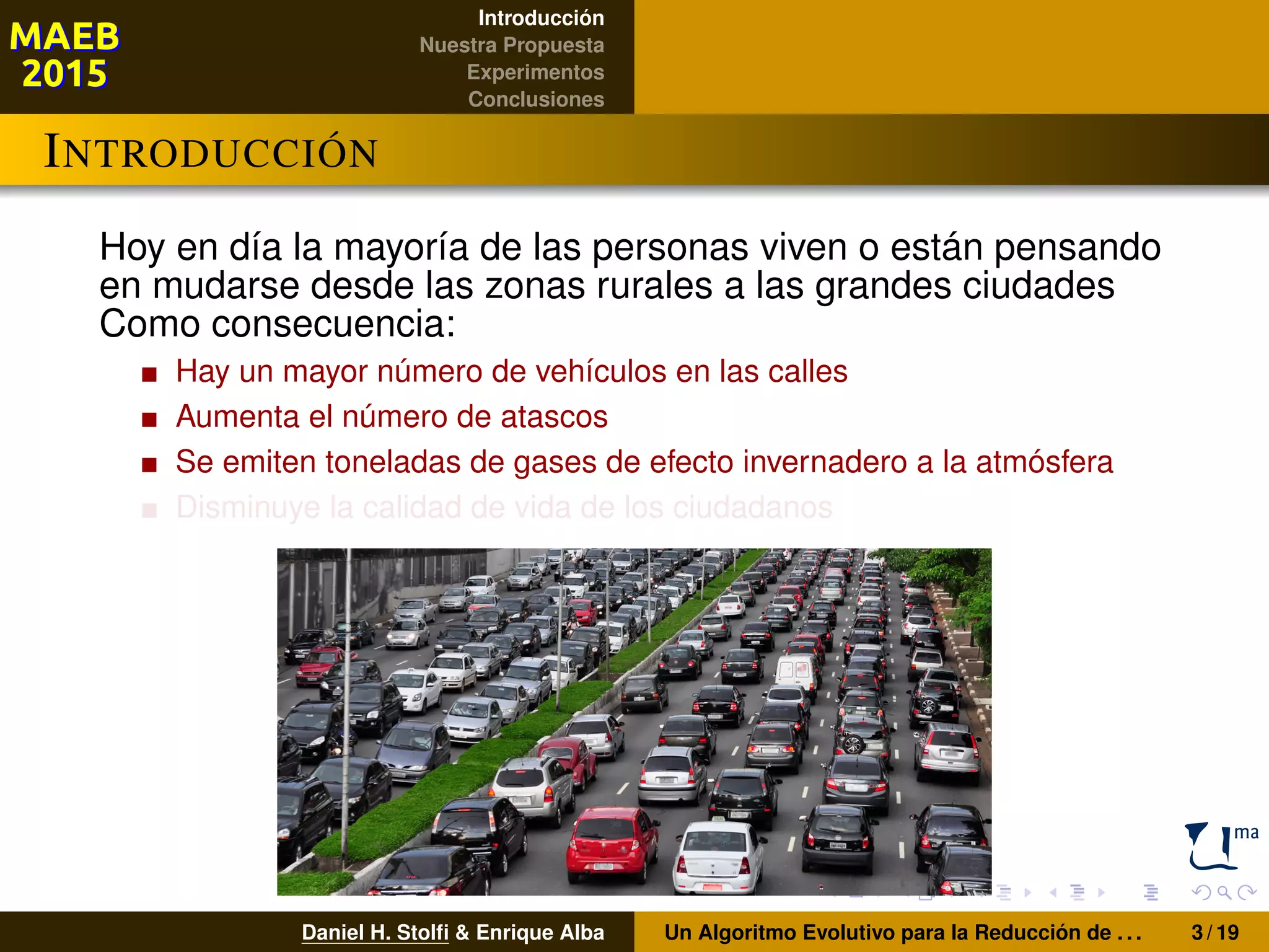 Introducción
Nuestra Propuesta
Experimentos
Conclusiones
INTRODUCCIÓN
Hoy en día la mayoría de las personas viven o están pensando
en mudarse desde las zonas rurales a las grandes ciudades
Como consecuencia:
Hay un mayor número de vehículos en las calles
Aumenta el número de atascos
Se emiten toneladas de gases de efecto invernadero a la atmósfera
Disminuye la calidad de vida de los ciudadanos
Daniel H. Stolﬁ & Enrique Alba Un Algoritmo Evolutivo para la Reducción de . . . 3 / 19
 