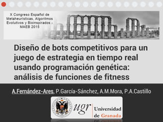 Diseño de bots competitivos para un
juego de estrategia en tiempo real
usando programación genética:
análisis de funciones de fitness
A.Fernández-Ares, P.García-Sánchez, A.M.Mora, P.A.Castillo
 