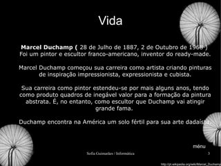 Vida Marcel Duchamp (  28 de Julho de 1887, 2 de Outubro de 1968 )  Foi um pintor e escultor franco-americano, inventor do ready-made. Marcel Duchamp começou sua carreira como artista criando pinturas de inspiração impressionista, expressionista e cubista. Sua carreira como pintor estendeu-se por mais alguns anos, tendo como produto quadros de inegável valor para a formação da pintura abstrata. É, no entanto, como escultor que Duchamp vai atingir grande fama.  Duchamp encontra na América um solo fértil para sua arte dadaísta. http://pt.wikipedia.org/wiki/Marcel_Duchamp ménu 