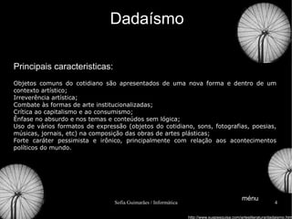 Dadaísmo Principais caracteristicas: Objetos comuns do cotidiano são apresentados de uma nova forma e dentro de um contexto artístico;  Irreverência artística;  Combate às formas de arte institucionalizadas; Crítica ao capitalismo e ao consumismo;  Ênfase no absurdo e nos temas e conteúdos sem lógica;  Uso de vários formatos de expressão (objetos do cotidiano, sons, fotografias, poesias, músicas, jornais, etc) na composição das obras de artes plásticas;  Forte caráter pessimista e irônico, principalmente com relação aos acontecimentos políticos do mundo. http://www.suapesquisa.com/artesliteratura/dadaismo.htm ménu 