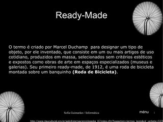 Ready-Made O termo é criado por Marcel Duchamp  para designar um tipo de objeto, por ele inventado, que consiste em um ou mais artigos de uso cotidiano, produzidos em massa, selecionados sem critérios estéticos e expostos como obras de arte em espaços especializados (museus e galerias). Seu primeiro ready-made, de 1912, é uma roda de bicicleta montada sobre um banquinho  ( Roda de Bicicleta ) . http://www.itaucultural.org.br/aplicExternas/enciclopedia_IC/index.cfm?fuseaction=termos_texto&cd_verbete=5370 ménu 