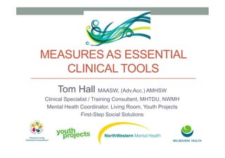 MEASURES AS ESSENTIAL
CLINICAL TOOLS
Tom Hall MAASW, (Adv.Acc.) AMHSW
Clinical Specialist / Training Consultant, MHTDU, NWMH
Mental Heath Coordinator, Living Room, Youth Projects
First-Step Social Solutions
 