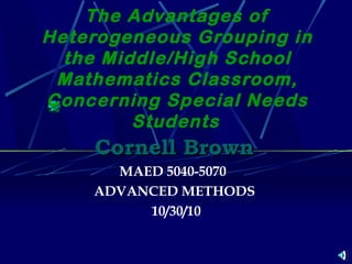 The Advantages of
Heterogeneous Grouping in
the Middle/High School
Mathematics Classroom,
Concerning Special Needs
Students
Cornell BrownCornell Brown
MAED 5040-5070
ADVANCED METHODS
 10/30/10
 