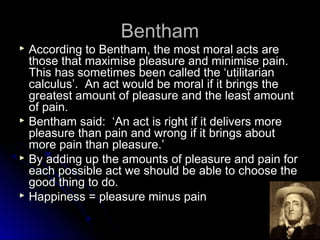 Bentham
Bentham
 According to Bentham, the most moral acts are
According to Bentham, the most moral acts are
those that maximise pleasure and minimise pain.
those that maximise pleasure and minimise pain.
This has sometimes been called the ‘utilitarian
This has sometimes been called the ‘utilitarian
calculus’. An act would be moral if it brings the
calculus’. An act would be moral if it brings the
greatest amount of pleasure and the least amount
greatest amount of pleasure and the least amount
of pain.
of pain.
 Bentham said: ‘An act is right if it delivers more
Bentham said: ‘An act is right if it delivers more
pleasure than pain and wrong if it brings about
pleasure than pain and wrong if it brings about
more pain than pleasure.’
more pain than pleasure.’
 By adding up the amounts of pleasure and pain for
By adding up the amounts of pleasure and pain for
each possible act we should be able to choose the
each possible act we should be able to choose the
good thing to do.
good thing to do.
 Happiness = pleasure minus pain
Happiness = pleasure minus pain
 
