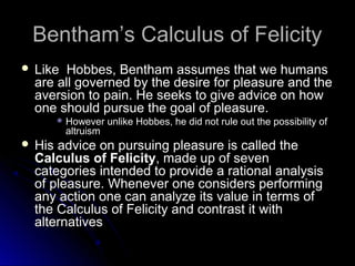 Bentham’s Calculus of Felicity
Bentham’s Calculus of Felicity
 Like Hobbes, Bentham assumes that we humans
Like Hobbes, Bentham assumes that we humans
are all governed by the desire for pleasure and the
are all governed by the desire for pleasure and the
aversion to pain. He seeks to give advice on how
aversion to pain. He seeks to give advice on how
one should pursue the goal of pleasure.
one should pursue the goal of pleasure.
 However unlike Hobbes, he did not rule out the possibility of
However unlike Hobbes, he did not rule out the possibility of
altruism
altruism
 His advice on pursuing pleasure is called the
His advice on pursuing pleasure is called the
Calculus of Felicity
Calculus of Felicity, made up of seven
, made up of seven
categories intended to provide a rational analysis
categories intended to provide a rational analysis
of pleasure. Whenever one considers performing
of pleasure. Whenever one considers performing
any action one can analyze its value in terms of
any action one can analyze its value in terms of
the Calculus of Felicity and contrast it with
the Calculus of Felicity and contrast it with
alternatives
alternatives
 