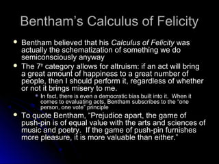 Bentham’s Calculus of Felicity
Bentham’s Calculus of Felicity
 Bentham believed that his
Bentham believed that his Calculus of Felicity
Calculus of Felicity was
was
actually the schematization of something we do
actually the schematization of something we do
semiconsciously anyway
semiconsciously anyway
 The 7
The 7th
th
category allows for altruism: if an act will bring
category allows for altruism: if an act will bring
a great amount of happiness to a great number of
a great amount of happiness to a great number of
people, then I should perform it, regardless of whether
people, then I should perform it, regardless of whether
or not it brings misery to me.
or not it brings misery to me.
 In fact, there is even a democratic bias built into it. When it
In fact, there is even a democratic bias built into it. When it
comes to evaluating acts, Bentham subscribes to the “one
comes to evaluating acts, Bentham subscribes to the “one
person, one vote” principle
person, one vote” principle
 To quote Bentham, “Prejudice apart, the game of
To quote Bentham, “Prejudice apart, the game of
push-pin is of equal value with the arts and sciences of
push-pin is of equal value with the arts and sciences of
music and poetry. If the game of push-pin furnishes
music and poetry. If the game of push-pin furnishes
more pleasure, it is more valuable than either.”
more pleasure, it is more valuable than either.”
 