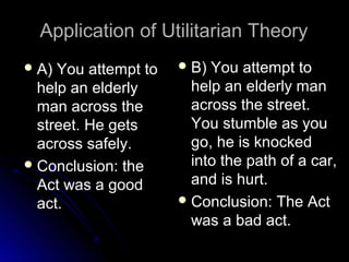 Application of Utilitarian Theory
Application of Utilitarian Theory
 A) You attempt to
A) You attempt to
help an elderly
help an elderly
man across the
man across the
street. He gets
street. He gets
across safely.
across safely.
 Conclusion: the
Conclusion: the
Act was a good
Act was a good
act.
act.
 B) You attempt to
B) You attempt to
help an elderly man
help an elderly man
across the street.
across the street.
You stumble as you
You stumble as you
go, he is knocked
go, he is knocked
into the path of a car,
into the path of a car,
and is hurt.
and is hurt.
 Conclusion: The Act
Conclusion: The Act
was a bad act.
was a bad act.
 
