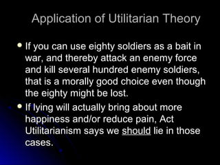 Application of Utilitarian Theory
Application of Utilitarian Theory
 If you can use eighty soldiers as a bait in
If you can use eighty soldiers as a bait in
war, and thereby attack an enemy force
war, and thereby attack an enemy force
and kill several hundred enemy soldiers,
and kill several hundred enemy soldiers,
that is a morally good choice even though
that is a morally good choice even though
the eighty might be lost.
the eighty might be lost.
 If lying will actually bring about more
If lying will actually bring about more
happiness and/or reduce pain, Act
happiness and/or reduce pain, Act
Utilitarianism says we
Utilitarianism says we should
should lie in those
lie in those
cases.
cases.
 