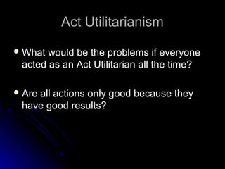 Act Utilitarianism
Act Utilitarianism
 What would be the problems if everyone
What would be the problems if everyone
acted as an Act Utilitarian all the time?
acted as an Act Utilitarian all the time?
 Are all actions only good because they
Are all actions only good because they
have good results?
have good results?
 