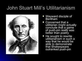 John Stuart Mill’s Utilitarianism
John Stuart Mill’s Utilitarianism
 Wayward disciple of
Wayward disciple of
Bentham
Bentham
 Concerned that a
Concerned that a
utilitarian might actually
utilitarian might actually
conclude that a game
conclude that a game
of push-pin really was
of push-pin really was
better than poetry
better than poetry
 He sought to rewrite
He sought to rewrite
utilitarianism in such a
utilitarianism in such a
way that he would be
way that he would be
able to demonstrate
able to demonstrate
that Shakespeare
that Shakespeare
outranked push-pin
outranked push-pin
 