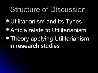 Structure of Discussion
Structure of Discussion
Utilitarianism and its Types
Utilitarianism and its Types
Article relate to Utilitarianism
Article relate to Utilitarianism
Theory applying Utilitarianism
Theory applying Utilitarianism
in research studies
in research studies
 