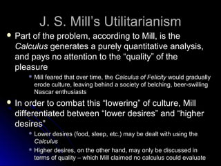 J. S. Mill’s Utilitarianism
J. S. Mill’s Utilitarianism
 Part of the problem, according to Mill, is the
Part of the problem, according to Mill, is the
Calculus
Calculus generates a purely quantitative analysis,
generates a purely quantitative analysis,
and pays no attention to the “quality” of the
and pays no attention to the “quality” of the
pleasure
pleasure
 Mill feared that over time, the
Mill feared that over time, the Calculus of Felicity
Calculus of Felicity would gradually
would gradually
erode culture, leaving behind a society of belching, beer-swilling
erode culture, leaving behind a society of belching, beer-swilling
Nascar enthusiasts
Nascar enthusiasts
 In order to combat this “lowering” of culture, Mill
In order to combat this “lowering” of culture, Mill
differentiated between “lower desires” and “higher
differentiated between “lower desires” and “higher
desires”
desires”
 Lower desires (food, sleep, etc.) may be dealt with using the
Lower desires (food, sleep, etc.) may be dealt with using the
Calculus
Calculus
 Higher desires, on the other hand, may only be discussed in
Higher desires, on the other hand, may only be discussed in
terms of quality – which Mill claimed no calculus could evaluate
terms of quality – which Mill claimed no calculus could evaluate
 
