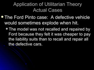 Application of Utilitarian Theory
Application of Utilitarian Theory
Actual Cases
Actual Cases
The Ford Pinto case: A defective vehicle
The Ford Pinto case: A defective vehicle
would sometimes explode when hit.
would sometimes explode when hit.
The model was not recalled and repaired by
The model was not recalled and repaired by
Ford because they felt it was cheaper to pay
Ford because they felt it was cheaper to pay
the liability suits than to recall and repair all
the liability suits than to recall and repair all
the defective cars.
the defective cars.
 