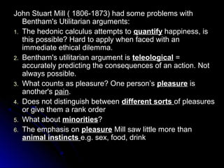 John Stuart Mill ( 1806-1873) had some problems with
John Stuart Mill ( 1806-1873) had some problems with
Bentham's Utilitarian arguments:
Bentham's Utilitarian arguments:
1.
1. The hedonic calculus attempts to
The hedonic calculus attempts to quantify
quantify happiness, is
happiness, is
this possible? Hard to apply when faced with an
this possible? Hard to apply when faced with an
immediate ethical dilemma.
immediate ethical dilemma.
2.
2. Bentham's utilitarian argument is
Bentham's utilitarian argument is teleological
teleological =
=
accurately predicting the consequences of an action. Not
accurately predicting the consequences of an action. Not
always possible.
always possible.
3.
3. What counts as pleasure? One person’s
What counts as pleasure? One person’s pleasure
pleasure is
is
another's
another's pain
pain.
.
4.
4. Does not distinguish between
Does not distinguish between different sorts
different sorts of pleasures
of pleasures
or give them a rank order
or give them a rank order
5.
5. What about
What about minorities
minorities?
?
6.
6. The emphasis on
The emphasis on pleasure
pleasure Mill saw little more than
Mill saw little more than
animal instincts
animal instincts e.g. sex, food, drink
e.g. sex, food, drink
 