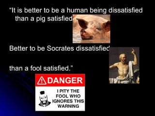 “
“It is better to be a human being dissatisfied
It is better to be a human being dissatisfied
than a pig satisfied:
than a pig satisfied:
Better to be Socrates dissatisfied
Better to be Socrates dissatisfied
than a fool satisfied.”
than a fool satisfied.”
 