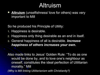 Altruism
Altruism
 Altruism (unselfishness/ love for others) was very
important to Mill
So he produced his Principle of Utility:
So he produced his Principle of Utility:
1.
1. Happiness is desirable.
Happiness is desirable.
2.
2. Happiness only thing desirable as an end in itself.
Happiness only thing desirable as an end in itself.
3.
3. General happiness of all is desirable.
General happiness of all is desirable. Increase
Increase
happiness of others increases your own.
happiness of others increases your own.
Also made links to Jesus’ Golden Rule: “To do as one
Also made links to Jesus’ Golden Rule: “To do as one
would be done by, and to love one’s neighbour as
would be done by, and to love one’s neighbour as
oneself, constitutes the ideal perfection of Utilitarian
oneself, constitutes the ideal perfection of Utilitarian
morality.” Mill
morality.” Mill
(Why is Mill linking Utilitarianism with Christianity?)
(Why is Mill linking Utilitarianism with Christianity?)
 