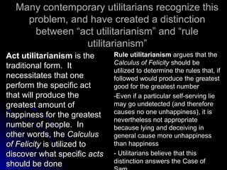 Many contemporary utilitarians recognize this
Many contemporary utilitarians recognize this
problem, and have created a distinction
problem, and have created a distinction
between “act utilitarianism” and “rule
between “act utilitarianism” and “rule
utilitarianism”
utilitarianism”
Act utilitarianism
Act utilitarianism is the
is the
traditional form. It
traditional form. It
necessitates that one
necessitates that one
perform the specific act
perform the specific act
that will produce the
that will produce the
greatest amount of
greatest amount of
happiness for the greatest
happiness for the greatest
number of people. In
number of people. In
other words, the
other words, the Calculus
Calculus
of Felicity
of Felicity is utilized to
is utilized to
discover what specific
discover what specific acts
acts
should be done
should be done
Rule utilitarianism
Rule utilitarianism argues that the
argues that the
Calculus of Felicity
Calculus of Felicity should be
should be
utilized to determine the rules that, if
utilized to determine the rules that, if
followed would produce the greatest
followed would produce the greatest
good for the greatest number
good for the greatest number
-Even if a particular self-serving lie
-Even if a particular self-serving lie
may go undetected (and therefore
may go undetected (and therefore
causes no one unhappiness), it is
causes no one unhappiness), it is
nevertheless not appropriate
nevertheless not appropriate
because lying and deceiving in
because lying and deceiving in
general cause more unhappiness
general cause more unhappiness
than happiness
than happiness
- Utilitarians believe that this
- Utilitarians believe that this
distinction answers the Case of
distinction answers the Case of
 