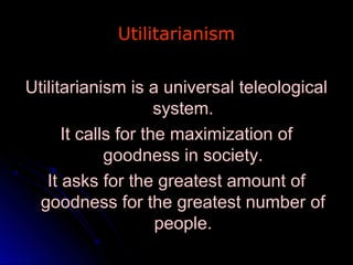 Utilitarianism
Utilitarianism
Utilitarianism is a universal teleological
Utilitarianism is a universal teleological
system.
system.
It calls for the maximization of
It calls for the maximization of
goodness in society.
goodness in society.
It asks for the greatest amount of
It asks for the greatest amount of
goodness for the greatest number of
goodness for the greatest number of
people.
people.
 