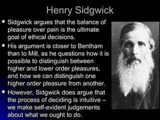 Henry Sidgwick
Henry Sidgwick
 Sidgwick argues that the balance of
Sidgwick argues that the balance of
pleasure over pain is the ultimate
pleasure over pain is the ultimate
goal of ethical decisions.
goal of ethical decisions.
 His argument is closer to Bentham
His argument is closer to Bentham
than to Mill, as he questions how it is
than to Mill, as he questions how it is
possible to distinguish between
possible to distinguish between
higher and lower order pleasures,
higher and lower order pleasures,
and how we can distinguish one
and how we can distinguish one
higher order pleasure from another.
higher order pleasure from another.
 However, Sidgwick does argue that
However, Sidgwick does argue that
the process of deciding is intuitive –
the process of deciding is intuitive –
we make self-evident judgements
we make self-evident judgements
about what we ought to do.
about what we ought to do.
 