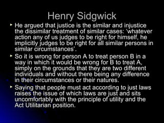 Henry Sidgwick
Henry Sidgwick
 He argued that justice is the similar and injustice
He argued that justice is the similar and injustice
the dissimilar treatment of similar cases: ‘whatever
the dissimilar treatment of similar cases: ‘whatever
action any of us judges to be right for himself, he
action any of us judges to be right for himself, he
implicitly judges to be right for all similar persons in
implicitly judges to be right for all similar persons in
similar circumstances’.
similar circumstances’.
 So it is wrong for person A to treat person B in a
So it is wrong for person A to treat person B in a
way in which it would be wrong for B to treat A,
way in which it would be wrong for B to treat A,
simply on the grounds that they are two different
simply on the grounds that they are two different
individuals and without there being any difference
individuals and without there being any difference
in their circumstances or their natures.
in their circumstances or their natures.
 Saying that people must act according to just laws
Saying that people must act according to just laws
raises the issue of which laws are just and sits
raises the issue of which laws are just and sits
uncomfortably with the principle of utility and the
uncomfortably with the principle of utility and the
Act Utilitarian position.
Act Utilitarian position.
 