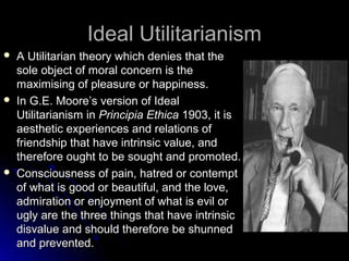 Ideal Utilitarianism
Ideal Utilitarianism
 A Utilitarian theory which denies that the
A Utilitarian theory which denies that the
sole object of moral concern is the
sole object of moral concern is the
maximising of pleasure or happiness.
maximising of pleasure or happiness.
 In G.E. Moore’s version of Ideal
In G.E. Moore’s version of Ideal
Utilitarianism in
Utilitarianism in Principia Ethica
Principia Ethica 1903, it is
1903, it is
aesthetic experiences and relations of
aesthetic experiences and relations of
friendship that have intrinsic value, and
friendship that have intrinsic value, and
therefore ought to be sought and promoted.
therefore ought to be sought and promoted.
 Consciousness of pain, hatred or contempt
Consciousness of pain, hatred or contempt
of what is good or beautiful, and the love,
of what is good or beautiful, and the love,
admiration or enjoyment of what is evil or
admiration or enjoyment of what is evil or
ugly are the three things that have intrinsic
ugly are the three things that have intrinsic
disvalue and should therefore be shunned
disvalue and should therefore be shunned
and prevented.
and prevented.
 