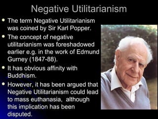 Negative Utilitarianism
Negative Utilitarianism
 The term Negative Utilitarianism
The term Negative Utilitarianism
was coined by Sir Karl Popper.
was coined by Sir Karl Popper.
 The concept of negative
The concept of negative
utilitarianism was foreshadowed
utilitarianism was foreshadowed
earlier e.g. in the work of Edmund
earlier e.g. in the work of Edmund
Gurney (1847-88).
Gurney (1847-88).
 It has obvious affinity with
It has obvious affinity with
Buddhism.
Buddhism.
 However, it has been argued that
However, it has been argued that
Negative Utilitarianism could lead
Negative Utilitarianism could lead
to mass euthanasia, although
to mass euthanasia, although
this implication has been
this implication has been
disputed.
disputed.
 