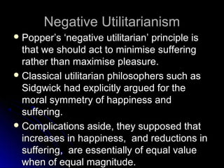 Negative Utilitarianism
Negative Utilitarianism
 Popper’s ‘negative utilitarian’ principle is
Popper’s ‘negative utilitarian’ principle is
that we should act to minimise suffering
that we should act to minimise suffering
rather than maximise pleasure.
rather than maximise pleasure.
 Classical utilitarian philosophers such as
Classical utilitarian philosophers such as
Sidgwick had explicitly argued for the
Sidgwick had explicitly argued for the
moral symmetry of happiness and
moral symmetry of happiness and
suffering.
suffering.
 Complications aside, they supposed that
Complications aside, they supposed that
increases in happiness, and reductions in
increases in happiness, and reductions in
suffering, are essentially of equal value
suffering, are essentially of equal value
when of equal magnitude.
when of equal magnitude.
 