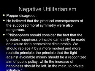 Negative Utilitarianism
Negative Utilitarianism
 Popper disagreed.
Popper disagreed.
 He believed that the practical consequences of
He believed that the practical consequences of
the supposed moral symmetry were also
the supposed moral symmetry were also
dangerous.
dangerous.
 “
“Philosophers should consider the fact that the
Philosophers should consider the fact that the
greatest happiness principle can easily be made
greatest happiness principle can easily be made
an excuse for a benevolent dictatorship. We
an excuse for a benevolent dictatorship. We
should replace it by a more modest and more
should replace it by a more modest and more
realistic principle: the principle that the fight
realistic principle: the principle that the fight
against avoidable misery should be a recognized
against avoidable misery should be a recognized
aim of public policy, while the increase of
aim of public policy, while the increase of
happiness should be left, in the main, to private
happiness should be left, in the main, to private
 