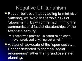 Negative Utilitarianism
Negative Utilitarianism
 Popper believed that by acting to minimise
Popper believed that by acting to minimise
suffering, we avoid the terrible risks of
suffering, we avoid the terrible risks of
‘utopianism’, by which he had in mind the
‘utopianism’, by which he had in mind the
communist and fascist dictatorships of the
communist and fascist dictatorships of the
twentieth century.
twentieth century.
“
“Those who promise us paradise on earth
Those who promise us paradise on earth
never produced anything but a hell.”
never produced anything but a hell.”
 A staunch advocate of the ‘open society’,
A staunch advocate of the ‘open society’,
Popper defended ‘piecemeal social
Popper defended ‘piecemeal social
engineering’ rather than grandiose state
engineering’ rather than grandiose state
planning.
planning.
 
