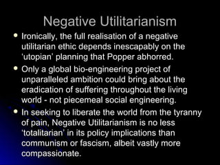 Negative Utilitarianism
Negative Utilitarianism
 Ironically, the full realisation of a negative
Ironically, the full realisation of a negative
utilitarian ethic depends inescapably on the
utilitarian ethic depends inescapably on the
‘utopian’ planning that Popper abhorred.
‘utopian’ planning that Popper abhorred.
 Only a global bio-engineering project of
Only a global bio-engineering project of
unparalleled ambition could bring about the
unparalleled ambition could bring about the
eradication of suffering throughout the living
eradication of suffering throughout the living
world - not piecemeal social engineering.
world - not piecemeal social engineering.
 In seeking to liberate the world from the tyranny
In seeking to liberate the world from the tyranny
of pain, Negative Utilitarianism is no less
of pain, Negative Utilitarianism is no less
‘totalitarian’ in its policy implications than
‘totalitarian’ in its policy implications than
communism or fascism, albeit vastly more
communism or fascism, albeit vastly more
compassionate.
compassionate.
 