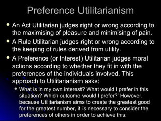 Preference Utilitarianism
Preference Utilitarianism
 An Act Utilitarian judges right or wrong according to
An Act Utilitarian judges right or wrong according to
the maximising of pleasure and minimising of pain.
the maximising of pleasure and minimising of pain.
 A Rule Utilitarian judges right or wrong according to
A Rule Utilitarian judges right or wrong according to
the keeping of rules derived from utility.
the keeping of rules derived from utility.
 A Preference (or Interest) Utilitarian judges moral
A Preference (or Interest) Utilitarian judges moral
actions according to whether they fit in with the
actions according to whether they fit in with the
preferences of the individuals involved. This
preferences of the individuals involved. This
approach to Utilitarianism asks:
approach to Utilitarianism asks:
 What is in my own interest? What would I prefer in this
What is in my own interest? What would I prefer in this
situation? Which outcome would I prefer?’ However,
situation? Which outcome would I prefer?’ However,
because Utilitarianism aims to create the greatest good
because Utilitarianism aims to create the greatest good
for the greatest number, it is necessary to consider the
for the greatest number, it is necessary to consider the
preferences of others in order to achieve this.
preferences of others in order to achieve this.
 