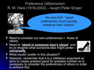 Preference Utilitarianism
Preference Utilitarianism
R. M. Hare (1919-2002) – taught Peter Singer
R. M. Hare (1919-2002) – taught Peter Singer
 Need to consider our own preferences + those of
Need to consider our own preferences + those of
others.
others.
 Need to “
Need to “stand in someone else’s shoes
stand in someone else’s shoes” and
” and
try to imagine what someone else might prefer –
try to imagine what someone else might prefer –
universally
universally
 What would I prefer in this situation?’
What would I prefer in this situation?’
 However, remember that it is a Utilitarian argument so
However, remember that it is a Utilitarian argument so
aims to create greatest good for greatest number so is
aims to create greatest good for greatest number so is
necessary to consider the preferences of others in order
necessary to consider the preferences of others in order
to achieve this.
to achieve this.
He says that “ equal
preferences count equally,
whatever their content.”
 