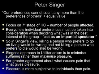 Peter Singer
Peter Singer
“
“Our preferences cannot count any more than the
Our preferences cannot count any more than the
preferences of others” + equal value
preferences of others” + equal value
 Focus on 7
Focus on 7th
th
stage of HC – number of people affected.
stage of HC – number of people affected.
 Everyone’s individual preferences must be taken into
Everyone’s individual preferences must be taken into
consideration when deciding what was in the best
consideration when deciding what was in the best
interest of the group – “
interest of the group – “act as an impartial spectator
act as an impartial spectator.”
.”
 So in Singer’s view, killing a person who prefers to go
So in Singer’s view, killing a person who prefers to go
on living would be wrong and not killing a person who
on living would be wrong and not killing a person who
prefers to die would also be wrong.
prefers to die would also be wrong.
 Singer’s approach to Utilitarianism is to minimise
Singer’s approach to Utilitarianism is to minimise
suffering rather than maximise pleasure.
suffering rather than maximise pleasure.
 Far greater agreement about what causes pain that
Far greater agreement about what causes pain that
what gives pleasure.
what gives pleasure.
 Pleasure is more subjective to individuals than pain.
Pleasure is more subjective to individuals than pain.
 