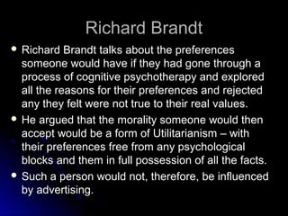 Richard Brandt
Richard Brandt
 Richard Brandt talks about the preferences
Richard Brandt talks about the preferences
someone would have if they had gone through a
someone would have if they had gone through a
process of cognitive psychotherapy and explored
process of cognitive psychotherapy and explored
all the reasons for their preferences and rejected
all the reasons for their preferences and rejected
any they felt were not true to their real values.
any they felt were not true to their real values.
 He argued that the morality someone would then
He argued that the morality someone would then
accept would be a form of Utilitarianism – with
accept would be a form of Utilitarianism – with
their preferences free from any psychological
their preferences free from any psychological
blocks and them in full possession of all the facts.
blocks and them in full possession of all the facts.
 Such a person would not, therefore, be influenced
Such a person would not, therefore, be influenced
by advertising.
by advertising.
 