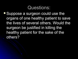 Questions:
Questions:
Suppose a surgeon could use the
Suppose a surgeon could use the
organs of one healthy patient to save
organs of one healthy patient to save
the lives of several others. Would the
the lives of several others. Would the
surgeon be justified in killing the
surgeon be justified in killing the
healthy patient for the sake of the
healthy patient for the sake of the
others?
others?
 