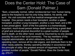 Does the Center Hold: The Case of
Does the Center Hold: The Case of
Sam (Donald Palmer,)
Sam (Donald Palmer,)
“
“Sam, a basically normal, rather nondescript but ‘nice’ human being,
Sam, a basically normal, rather nondescript but ‘nice’ human being,
goes to the hospital to visit his only living relative, his senile, sick
goes to the hospital to visit his only living relative, his senile, sick
aunt. His visit coincides with five medical emergencies at the
aunt. His visit coincides with five medical emergencies at the
hospital. One person needs a liver transplant, another a spleen
hospital. One person needs a liver transplant, another a spleen
transplant, another a lung transplant, another a new heart, and a fifth
transplant, another a lung transplant, another a new heart, and a fifth
a new pineal gland. Each of the five patients is a tremendously
a new pineal gland. Each of the five patients is a tremendously
important, much-loved person whose death would bring a great deal
important, much-loved person whose death would bring a great deal
of grief and actual physical discomfort to a great number of people.
of grief and actual physical discomfort to a great number of people.
Sam’s death, on the other hand, would be mourned by no one (except
Sam’s death, on the other hand, would be mourned by no one (except
possibly his aunt in her lucid moments). The top members of the
possibly his aunt in her lucid moments). The top members of the
hospital administration, all strict utilitarians, lure Sam into an
hospital administration, all strict utilitarians, lure Sam into an
operating room, remove all his vital organs, and distribute them to the
operating room, remove all his vital organs, and distribute them to the
other needy patients, thereby operating (literally) in accordance with
other needy patients, thereby operating (literally) in accordance with
the principle of utility: the greatest amount of happiness for the
the principle of utility: the greatest amount of happiness for the
greatest number of people.” Donald Palmer,
greatest number of people.” Donald Palmer, Does the Center Hold
Does the Center Hold,
,
pg. 270-71
pg. 270-71
 