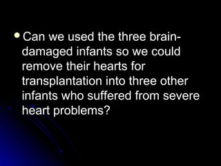 Can we used the three brain-
damaged infants so we could
remove their hearts for
transplantation into three other
infants who suffered from severe
heart problems?
 