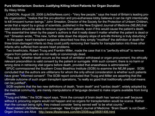 Pure Utilitarianism: Doctors Justifying Killing Infant Patients for Organ Donation
By Hilary White
LONDON, August 28, 2008 (LifeSiteNews.com) - "Very few people," says the head of Britain’s leading pro-
life organization, "realize that the pro-abortion and pro-euthanasia lobby believes it can be right intentionally
to kill innocent human beings." John Smeaton, Director of the Society for the Protection of Unborn Children,
wrote that a report by a group of scientists, published in the New England Journal of Medicine (NEJM),that
said doctors should be able to remove organs from patients, even if this would cause the patient’s death.
"The essential line taken by the paper’s authors is that it really doesn’t matter whether the patient is dead or
not." Smeaton wrote, "This new, further slide down the slippery slope of anti-life thinking is truly disturbing."
In the paper, heart transplant surgeons described how they simply "modified" the definition of death for
three brain-damaged infants so they could justify removing their hearts for transplantation into three other
infants who suffered from severe heart problems.
Two bioethicists, Robert Truog and Franklin Miller, made the case that it is "perfectly ethical" to remove
organs from patients who are not really or convincingly dead.
They said, "whether death occurs as the result of ventilator withdrawal or organ procurement, the ethically
relevant precondition is valid consent by the patient or surrogate. With such consent, there is no harm or
wrong done in retrieving vital organs before death, provided that anaesthesia is administered."
SPUC commissioned the Southern Cross Bioethics Institute (SCBI) to examine the NEJM paper. SCBI
concluded that the authors are utilitarians for whom the only ethical consideration is whether such patients
have given "informed consent". The SCBI report concluded that Truog and Miller are asserting that the
ultimate outcome of such organ transplant operations, "is really so good that traditionally unethical means
can be justified".
SCBI explains that the two new definitions of death, "brain death" and "cardiac death", widely adopted by
the medical community, are merely manipulations of language devised to make organs available from living
patients.
"Truog and Miller," the SCBI report says, "think the concept of brain death has ‘served us well’ because
without it, procuring organs would not happen and so organs for transplantation would be scarce. Rather
than the concept being right, they instead consider ‘being served well’ to be what counts."
Read related LifeSiteNews.com coverage: New England Journal of Medicine: ‘Brain Death’ is not Death -
Organ Donors are Alive http://www.lifesitenews.com/ldn/2008/aug/08081406.html
 