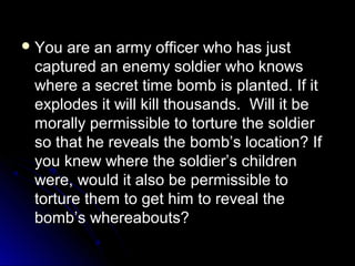  You are an army officer who has just
You are an army officer who has just
captured an enemy soldier who knows
captured an enemy soldier who knows
where a secret time bomb is planted. If it
where a secret time bomb is planted. If it
explodes it will kill thousands. Will it be
explodes it will kill thousands. Will it be
morally permissible to torture the soldier
morally permissible to torture the soldier
so that he reveals the bomb’s location? If
so that he reveals the bomb’s location? If
you knew where the soldier’s children
you knew where the soldier’s children
were, would it also be permissible to
were, would it also be permissible to
torture them to get him to reveal the
torture them to get him to reveal the
bomb’s whereabouts?
bomb’s whereabouts?
 